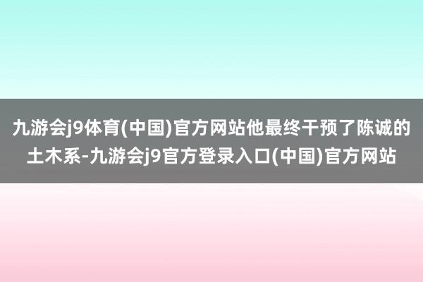 九游会j9体育(中国)官方网站他最终干预了陈诚的土木系-九游会j9官方登录入口(中国)官方网站