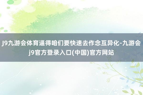 J9九游会体育逼得咱们要快速去作念互异化-九游会j9官方登录入口(中国)官方网站