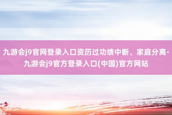 九游会j9官网登录入口资历过功绩中断、家庭分离-九游会j9官方登录入口(中国)官方网站