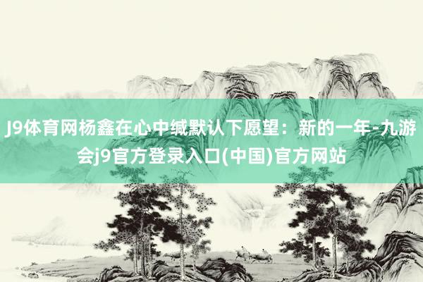 J9体育网杨鑫在心中缄默认下愿望：新的一年-九游会j9官方登录入口(中国)官方网站