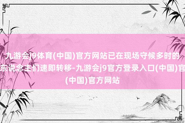 九游会j9体育(中国)官方网站已在现场守候多时的环卫工东说念主们速即转移-九游会j9官方登录入口(中国)官方网站