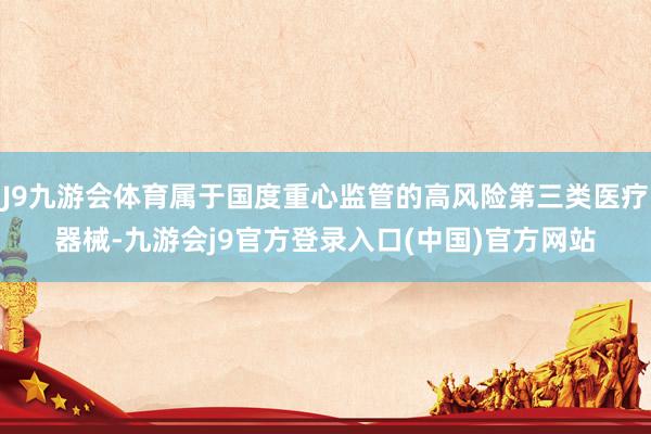 J9九游会体育属于国度重心监管的高风险第三类医疗器械-九游会j9官方登录入口(中国)官方网站