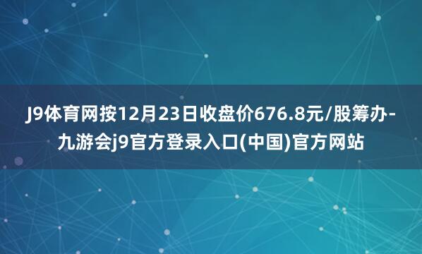 J9体育网按12月23日收盘价676.8元/股筹办-九游会j9官方登录入口(中国)官方网站