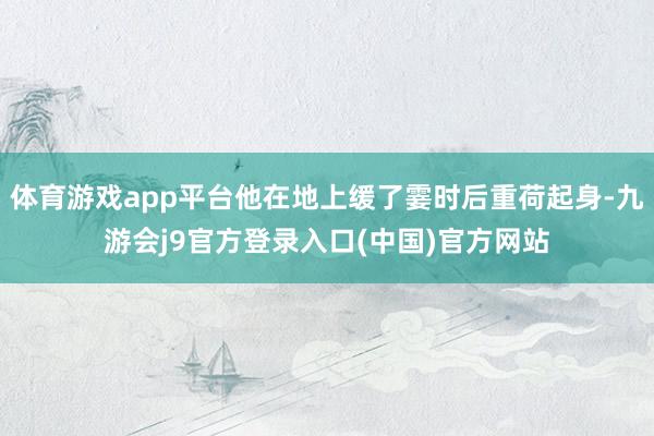体育游戏app平台他在地上缓了霎时后重荷起身-九游会j9官方登录入口(中国)官方网站