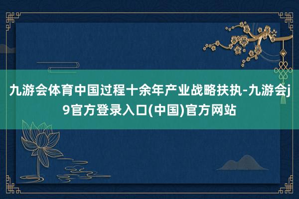 九游会体育中国过程十余年产业战略扶执-九游会j9官方登录入口(中国)官方网站