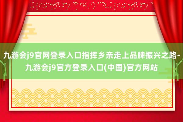 九游会j9官网登录入口指挥乡亲走上品牌振兴之路-九游会j9官方登录入口(中国)官方网站