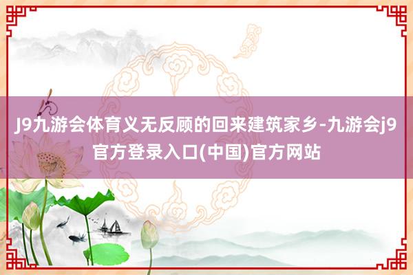 J9九游会体育义无反顾的回来建筑家乡-九游会j9官方登录入口(中国)官方网站