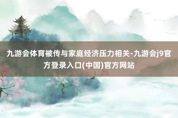 九游会体育被传与家庭经济压力相关-九游会j9官方登录入口(中国)官方网站