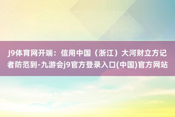 J9体育网　　开端：信用中国（浙江）　　大河财立方记者防范到-九游会j9官方登录入口(中国)官方网站