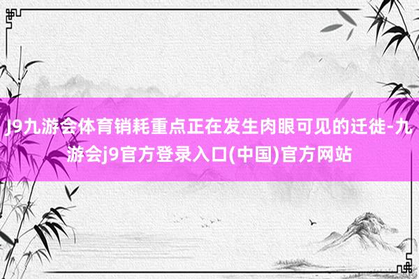 J9九游会体育销耗重点正在发生肉眼可见的迁徙-九游会j9官方登录入口(中国)官方网站