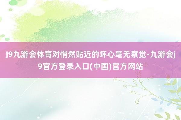 J9九游会体育对悄然贴近的坏心毫无察觉-九游会j9官方登录入口(中国)官方网站