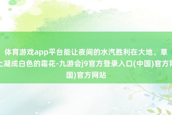 体育游戏app平台能让夜间的水汽胜利在大地、草叶上凝成白色的霜花-九游会j9官方登录入口(中国)官方网站
