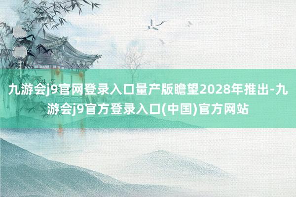 九游会j9官网登录入口量产版瞻望2028年推出-九游会j9官方登录入口(中国)官方网站