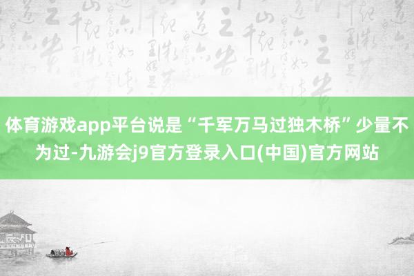 体育游戏app平台说是“千军万马过独木桥”少量不为过-九游会j9官方登录入口(中国)官方网站