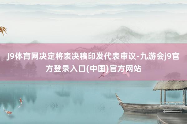 J9体育网决定将表决稿印发代表审议-九游会j9官方登录入口(中国)官方网站