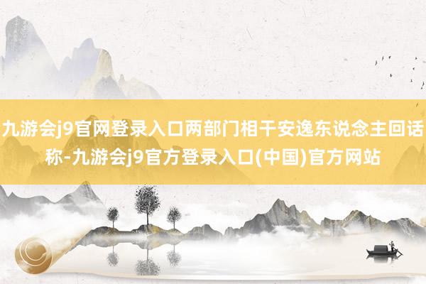 九游会j9官网登录入口两部门相干安逸东说念主回话称-九游会j9官方登录入口(中国)官方网站