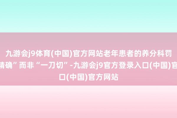 九游会j9体育(中国)官方网站老年患者的养分科罚崇拜“精确”而非“一刀切”-九游会j9官方登录入口(中国)官方网站
