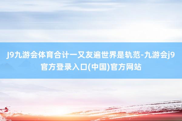J9九游会体育合计一又友遍世界是轨范-九游会j9官方登录入口(中国)官方网站
