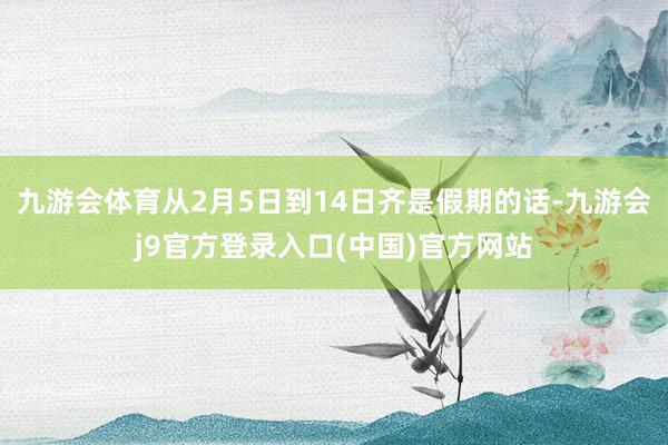 九游会体育从2月5日到14日齐是假期的话-九游会j9官方登录入口(中国)官方网站