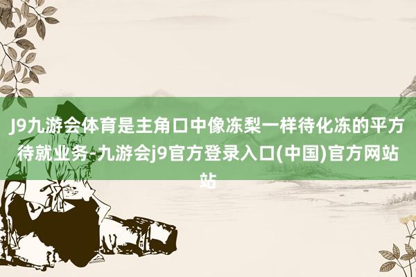 J9九游会体育是主角口中像冻梨一样待化冻的平方待就业务-九游会j9官方登录入口(中国)官方网站