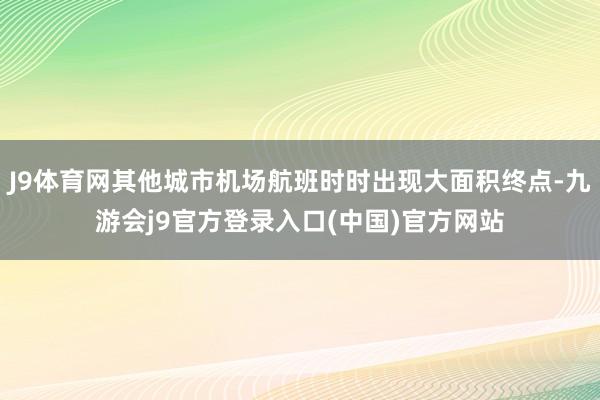 J9体育网其他城市机场航班时时出现大面积终点-九游会j9官方登录入口(中国)官方网站