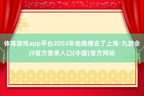 体育游戏app平台2003年他跳槽去了上海-九游会j9官方登录入口(中国)官方网站