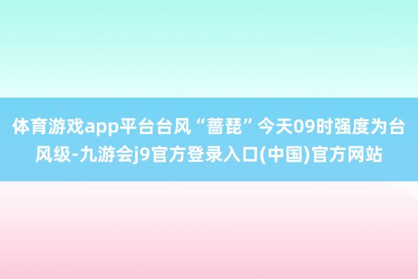 体育游戏app平台台风“蔷琵”今天09时强度为台风级-九游会j9官方登录入口(中国)官方网站