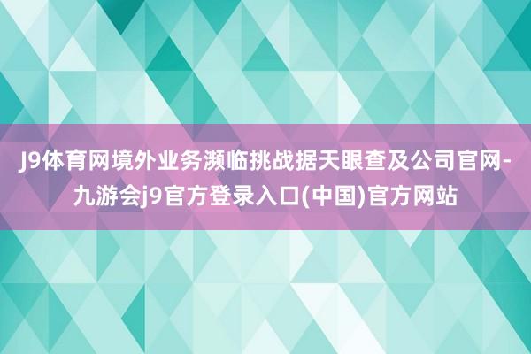 J9体育网境外业务濒临挑战　　据天眼查及公司官网-九游会j9官方登录入口(中国)官方网站