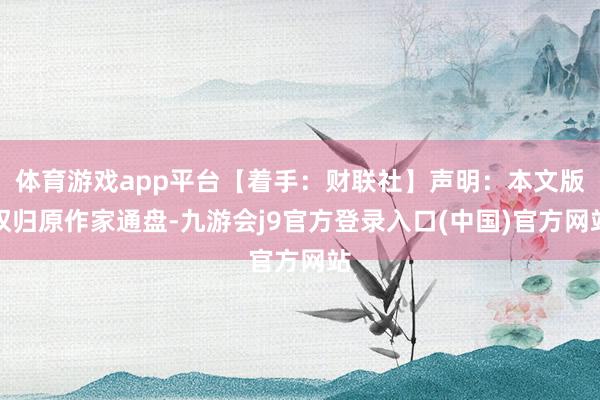 体育游戏app平台【着手：财联社】声明：本文版权归原作家通盘-九游会j9官方登录入口(中国)官方网站