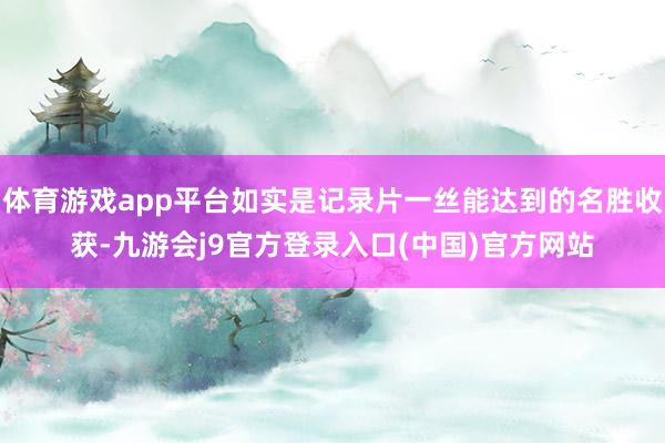 体育游戏app平台如实是记录片一丝能达到的名胜收获-九游会j9官方登录入口(中国)官方网站
