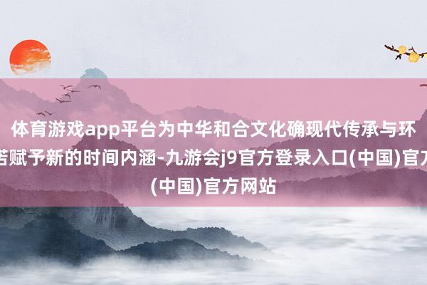 体育游戏app平台为中华和合文化确现代传承与环球践诺赋予新的时间内涵-九游会j9官方登录入口(中国)官方网站