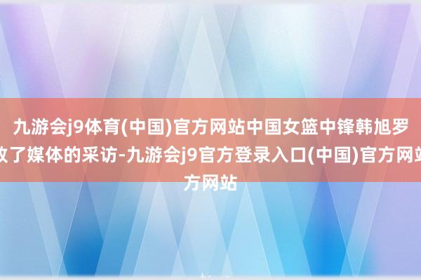 九游会j9体育(中国)官方网站中国女篮中锋韩旭罗致了媒体的采访-九游会j9官方登录入口(中国)官方网站