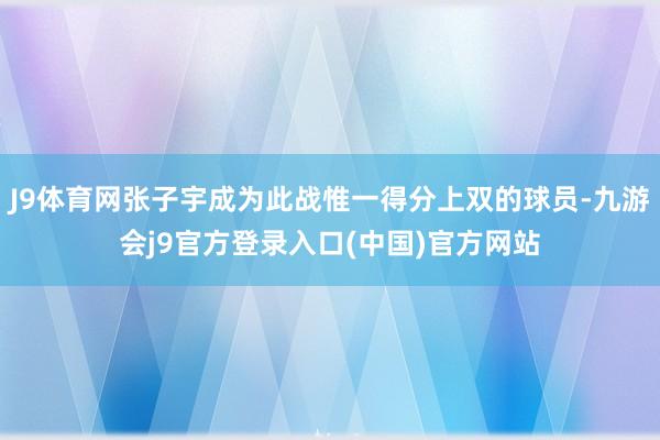 J9体育网张子宇成为此战惟一得分上双的球员-九游会j9官方登录入口(中国)官方网站