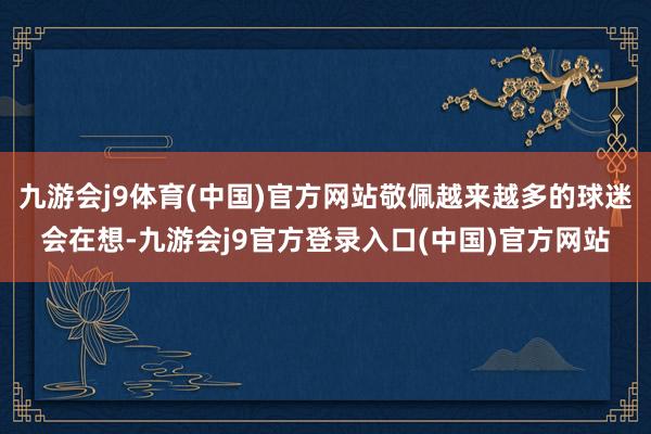 九游会j9体育(中国)官方网站敬佩越来越多的球迷会在想-九游会j9官方登录入口(中国)官方网站